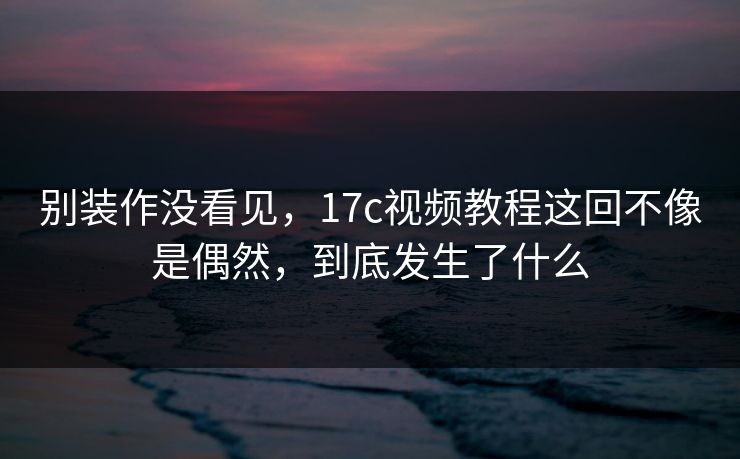 别装作没看见,17c视频教程这回不像是偶然,到底发生了什么
