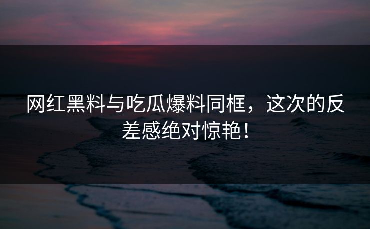 网红黑料与吃瓜爆料同框，这次的反差感绝对惊艳！
