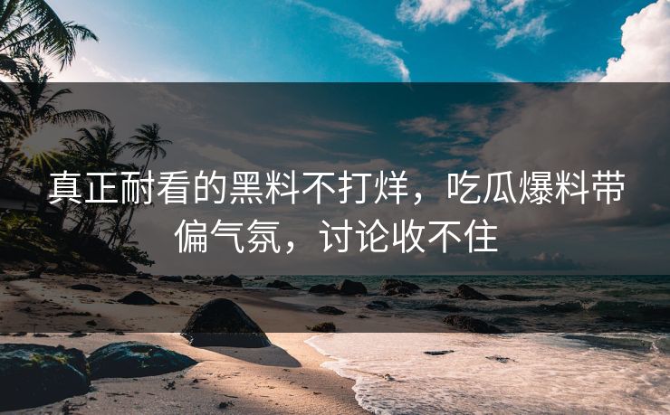 真正耐看的黑料不打烊，吃瓜爆料带偏气氛，讨论收不住