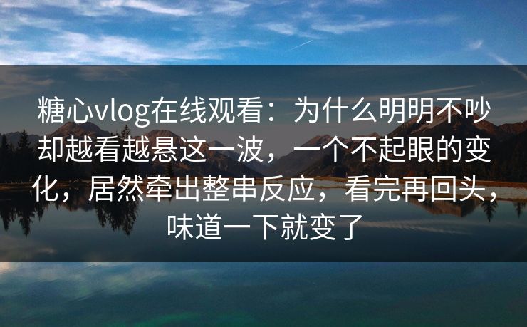 糖心vlog在线观看:为什么明明不吵却越看越悬这一波,一个不起眼的变化,居然牵出整串反应,看完再回头,味道一下就变了