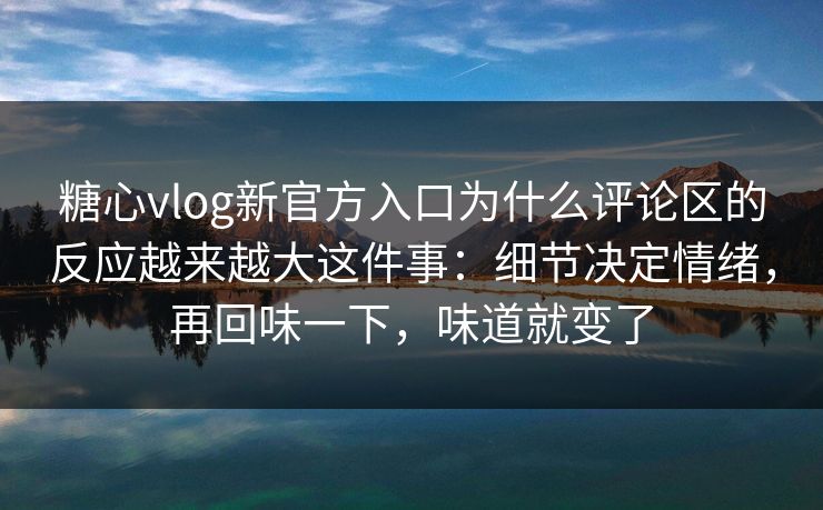 糖心vlog新官方入口为什么评论区的反应越来越大这件事:细节决定情绪,再回味一下,味道就变了