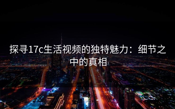 探寻17c生活视频的独特魅力：细节之中的真相