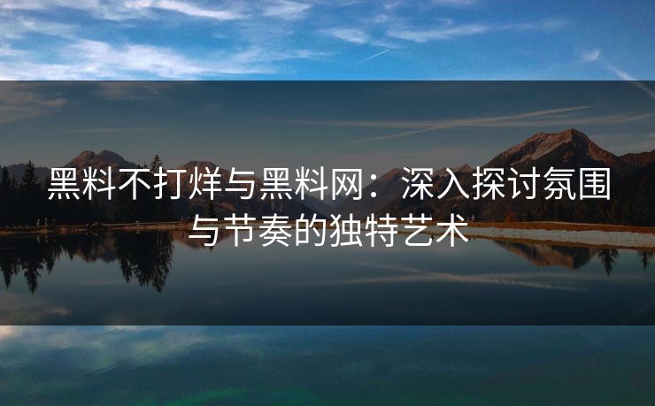黑料不打烊与黑料网:深入探讨氛围与节奏的独特艺术