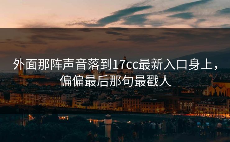 外面那阵声音落到17cc最新入口身上,偏偏最后那句最戳人