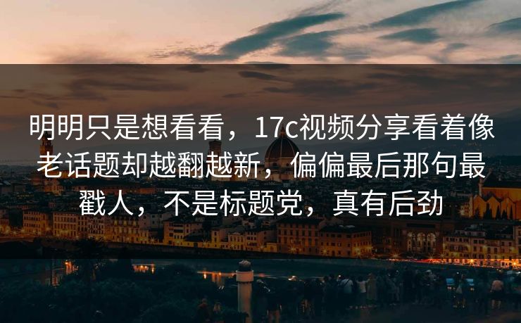 明明只是想看看,17c视频分享看着像老话题却越翻越新,偏偏最后那句最戳人,不是标题党,真有后劲