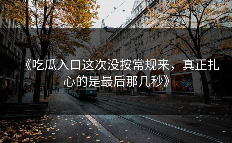 《吃瓜入口这次没按常规来,真正扎心的是最后那几秒》