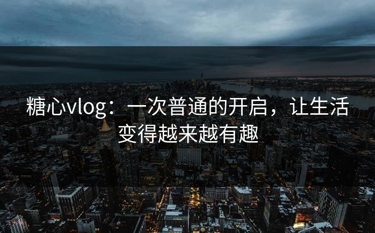 糖心vlog：一次普通的开启，让生活变得越来越有趣