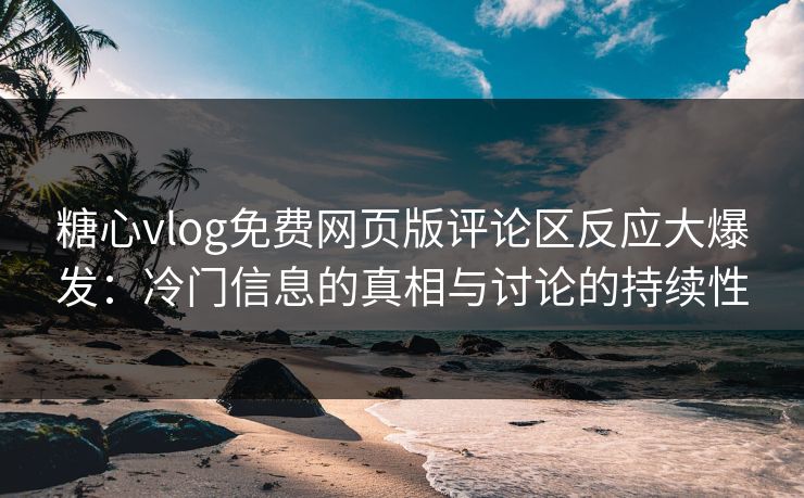 糖心vlog免费网页版评论区反应大爆发：冷门信息的真相与讨论的持续性