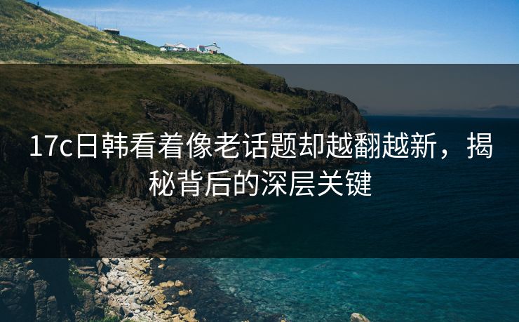 17c日韩看着像老话题却越翻越新,揭秘背后的深层关键