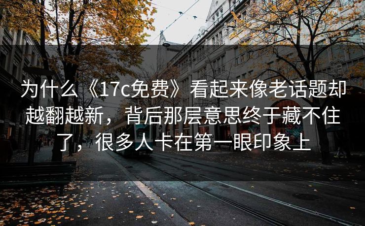 为什么《17c免费》看起来像老话题却越翻越新,背后那层意思终于藏不住了,很多人卡在第一眼印象上