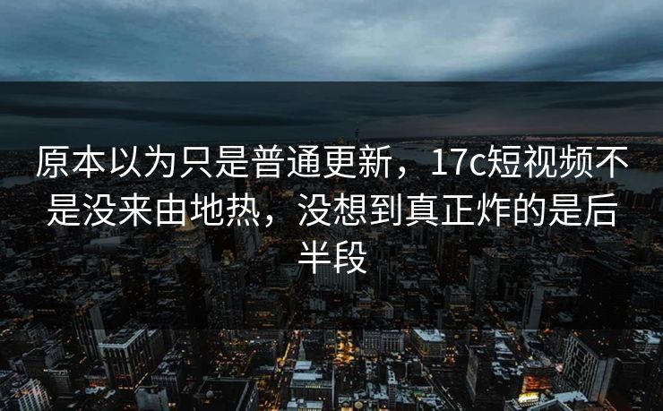原本以为只是普通更新，17c短视频不是没来由地热，没想到真正炸的是后半段