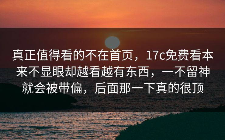真正值得看的不在首页,17c免费看本来不显眼却越看越有东西,一不留神就会被带偏,后面那一下真的很顶