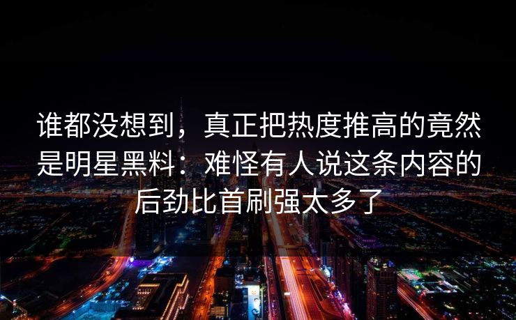 谁都没想到,真正把热度推高的竟然是明星黑料:难怪有人说这条内容的后劲比首刷强太多了