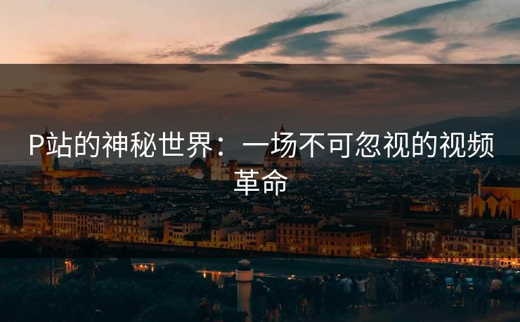 P站的神秘世界:一场不可忽视的视频革命