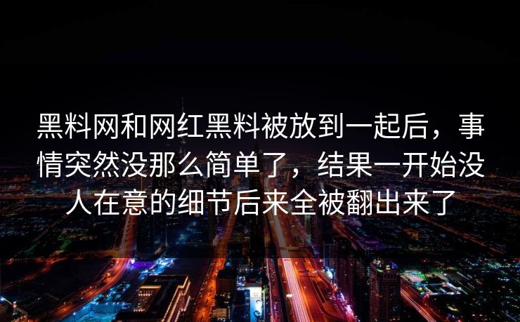 黑料网和网红黑料被放到一起后，事情突然没那么简单了，结果一开始没人在意的细节后来全被翻出来了