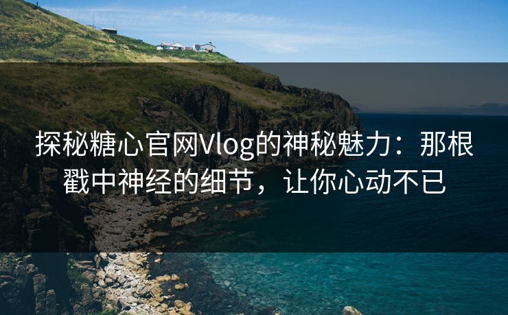 探秘糖心官网Vlog的神秘魅力:那根戳中神经的细节,让你心动不已