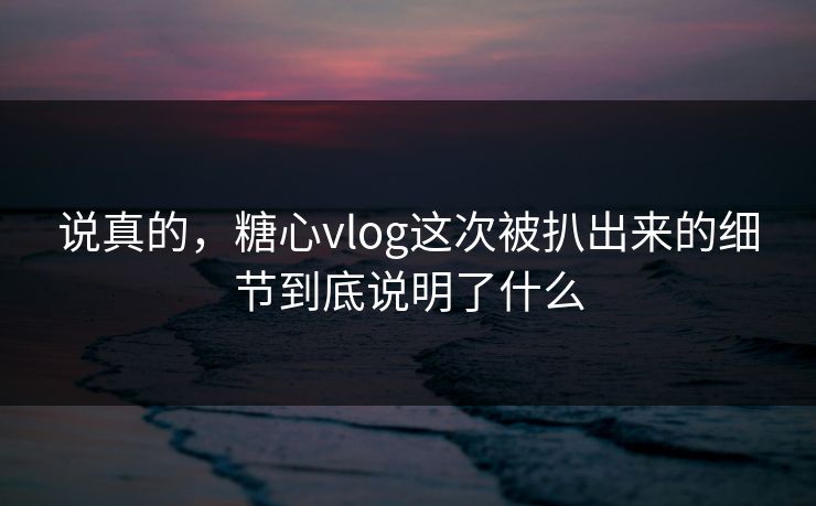 说真的，糖心vlog这次被扒出来的细节到底说明了什么