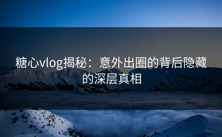 糖心vlog揭秘:意外出圈的背后隐藏的深层真相 糖心vlog揭秘:意外出圈的背后隐藏的深层真相