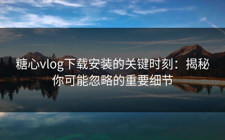 糖心vlog下载安装的关键时刻:揭秘你可能忽略的重要细节