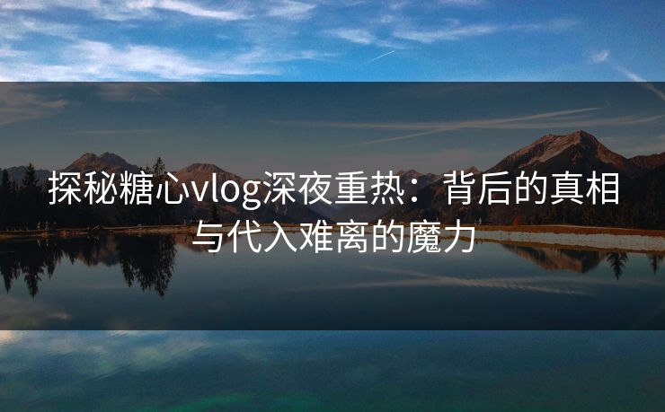 探秘糖心vlog深夜重热:背后的真相与代入难离的魔力