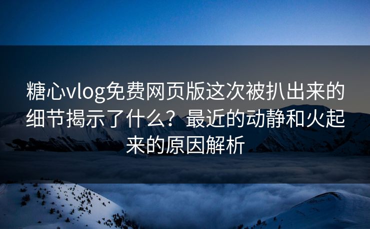 糖心vlog免费网页版这次被扒出来的细节揭示了什么？最近的动静和火起来的原因解析