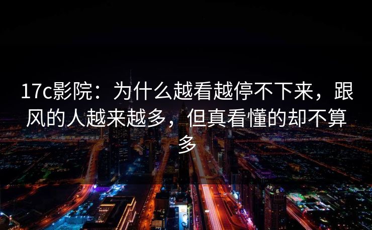 17c影院:为什么越看越停不下来,跟风的人越来越多,但真看懂的却不算多