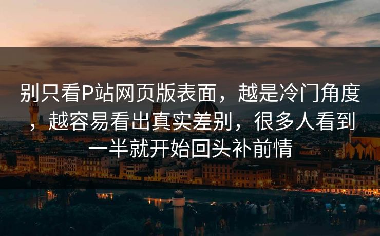 别只看P站网页版表面,越是冷门角度,越容易看出真实差别,很多人看到一半就开始回头补前情