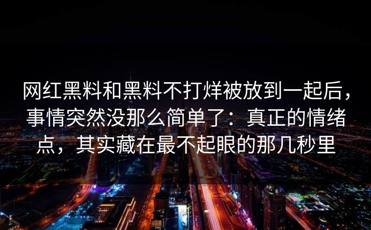 网红黑料和黑料不打烊被放到一起后,事情突然没那么简单了:真正的情绪点,其实藏在最不起眼的那几秒里