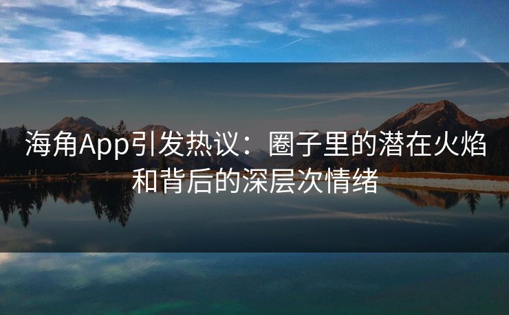 海角App引发热议:圈子里的潜在火焰和背后的深层次情绪