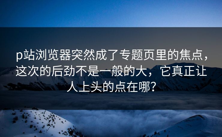 p站浏览器突然成了专题页里的焦点,这次的后劲不是一般的大,它真正让人上头的点在哪? p站浏览器突然成了专题页里的焦点,这次的后劲不是一般的大,它真正让人上头的点在哪?