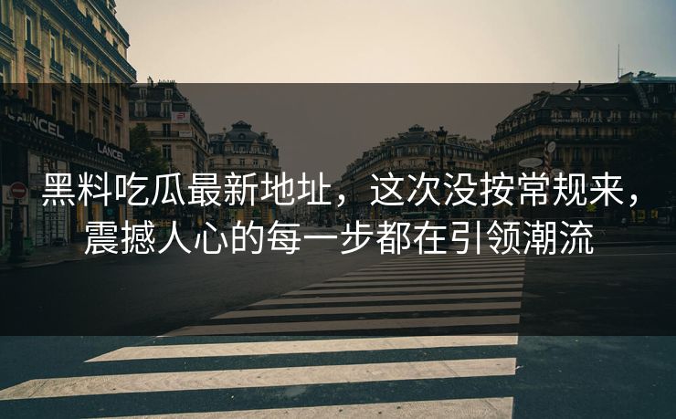 黑料吃瓜最新地址,这次没按常规来,震撼人心的每一步都在引领潮流