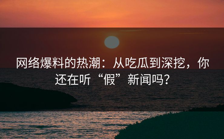 网络爆料的热潮:从吃瓜到深挖,你还在听“假”新闻吗?